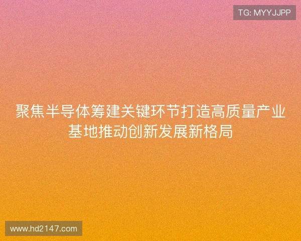 聚焦半导体筹建关键环节打造高质量产业基地推动创新发展新格局